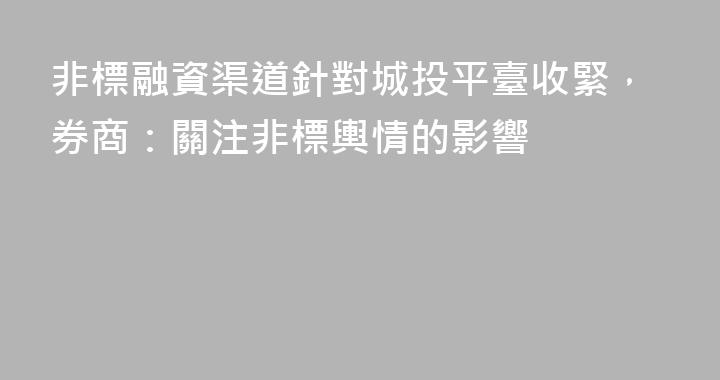 非標融資渠道針對城投平臺收緊，券商：關注非標輿情的影響