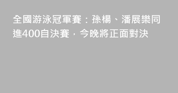 全國游泳冠軍賽：孫楊、潘展樂同進400自決賽，今晚將正面對決