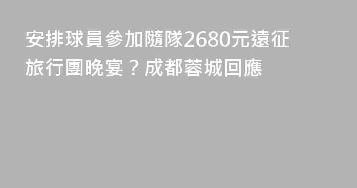 安排球員參加隨隊2680元遠征旅行團晚宴？成都蓉城回應