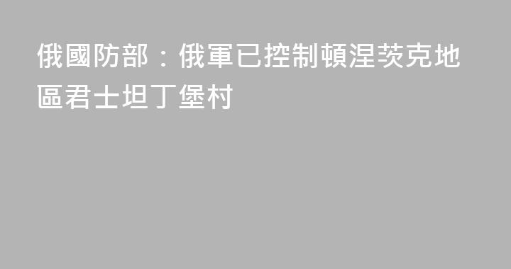 俄國防部：俄軍已控制頓涅茨克地區君士坦丁堡村