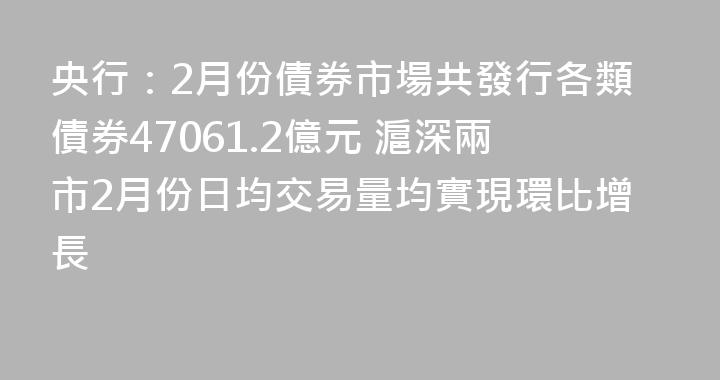 央行：2月份債券市場共發行各類債券47061.2億元 滬深兩市2月份日均交易量均實現環比增長