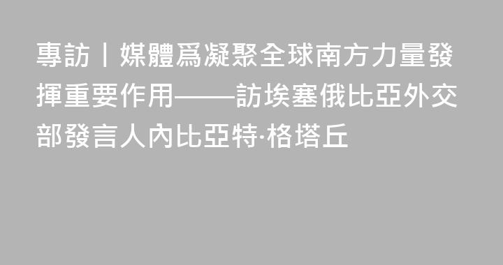 專訪丨媒體爲凝聚全球南方力量發揮重要作用——訪埃塞俄比亞外交部發言人內比亞特·格塔丘