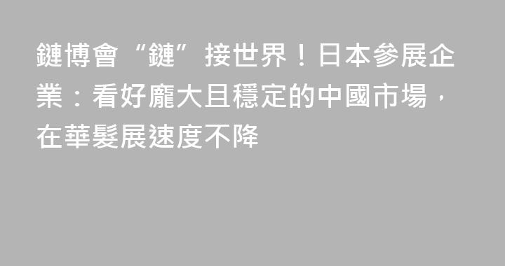 鏈博會“鏈”接世界！日本參展企業：看好龐大且穩定的中國市場，在華髮展速度不降
