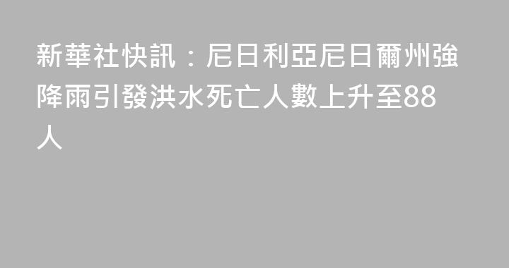 新華社快訊：尼日利亞尼日爾州強降雨引發洪水死亡人數上升至88人