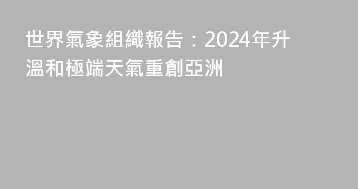 世界氣象組織報告：2024年升溫和極端天氣重創亞洲