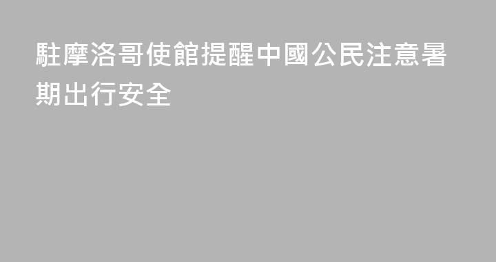 駐摩洛哥使館提醒中國公民注意暑期出行安全