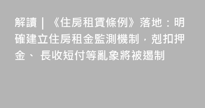 解讀｜《住房租賃條例》落地：明確建立住房租金監測機制，剋扣押金、 長收短付等亂象將被遏制