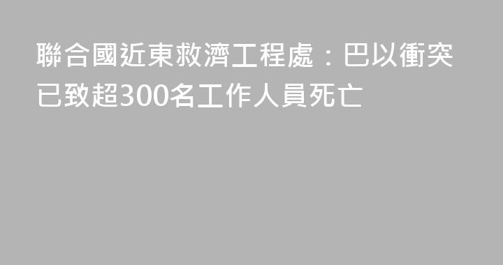 聯合國近東救濟工程處：巴以衝突已致超300名工作人員死亡