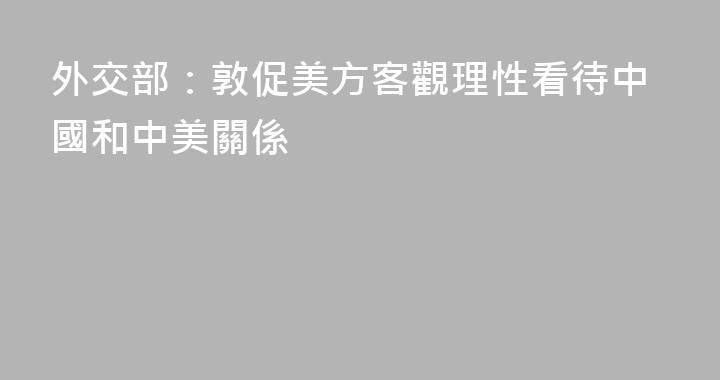 外交部：敦促美方客觀理性看待中國和中美關係