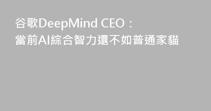 谷歌DeepMind CEO：當前AI綜合智力還不如普通家貓