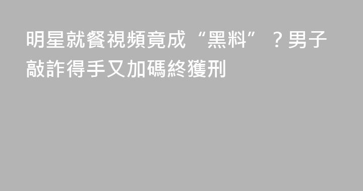 明星就餐視頻竟成“黑料”？男子敲詐得手又加碼終獲刑