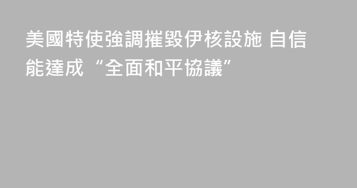 美國特使強調摧毀伊核設施 自信能達成“全面和平協議”