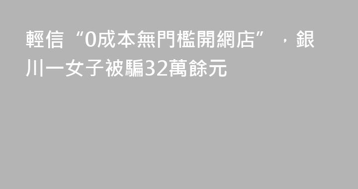 輕信“0成本無門檻開網店”，銀川一女子被騙32萬餘元