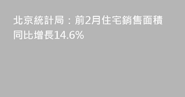北京統計局：前2月住宅銷售面積同比增長14.6%