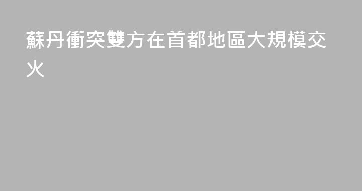 蘇丹衝突雙方在首都地區大規模交火