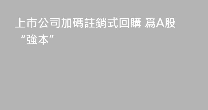 上市公司加碼註銷式回購 爲A股“強本”