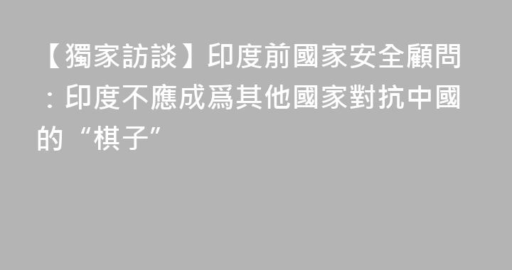 【獨家訪談】印度前國家安全顧問：印度不應成爲其他國家對抗中國的“棋子”