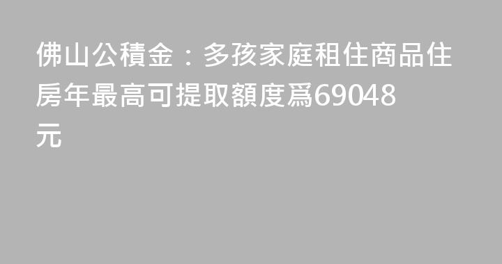 佛山公積金：多孩家庭租住商品住房年最高可提取額度爲69048元