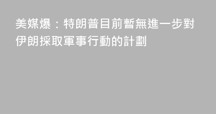 美媒爆：特朗普目前暫無進一步對伊朗採取軍事行動的計劃