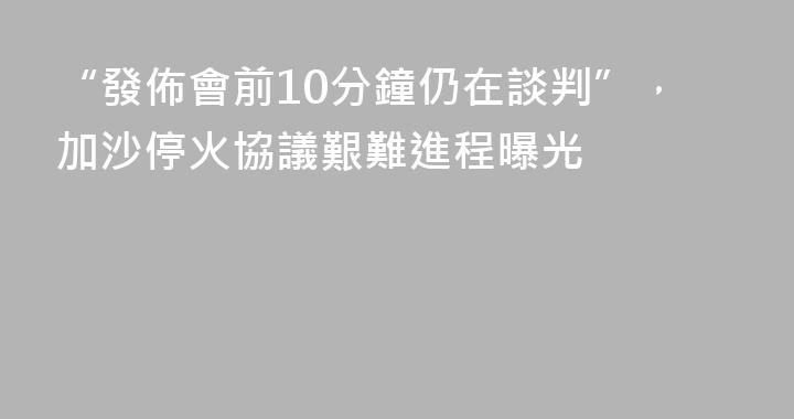 “發佈會前10分鐘仍在談判”，加沙停火協議艱難進程曝光