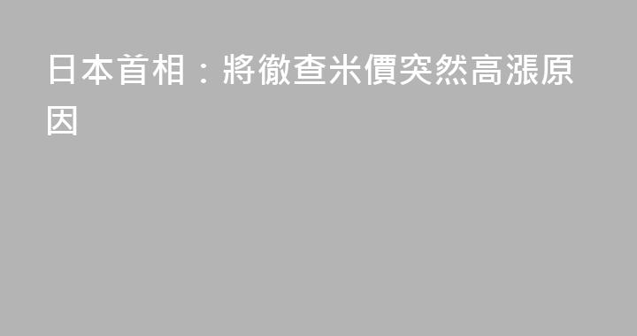 日本首相：將徹查米價突然高漲原因