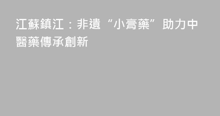 江蘇鎮江：非遺“小膏藥”助力中醫藥傳承創新