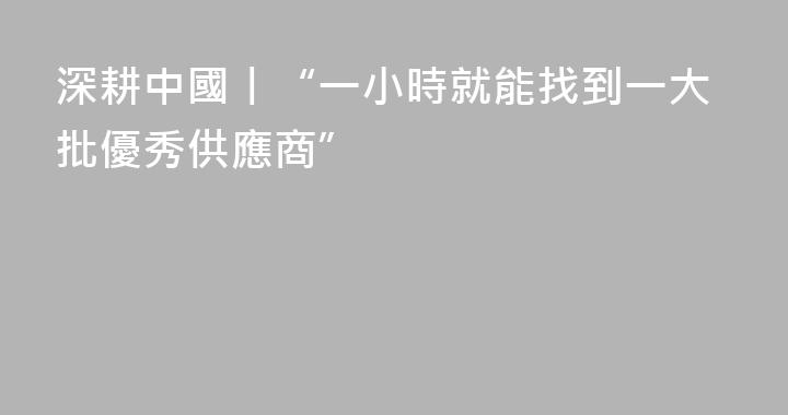 深耕中國丨“一小時就能找到一大批優秀供應商”