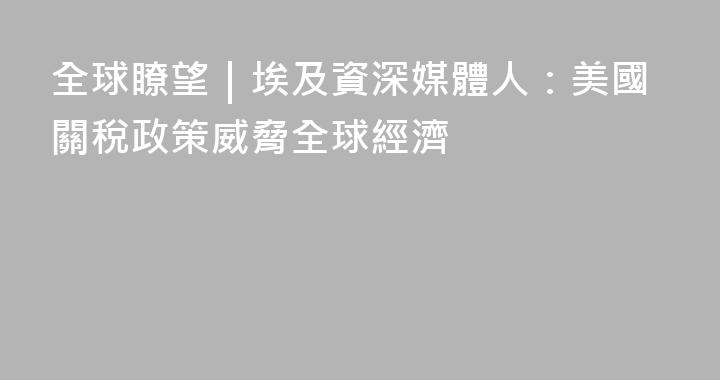 全球瞭望｜埃及資深媒體人：美國關稅政策威脅全球經濟