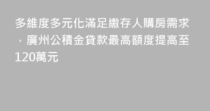 多維度多元化滿足繳存人購房需求，廣州公積金貸款最高額度提高至120萬元