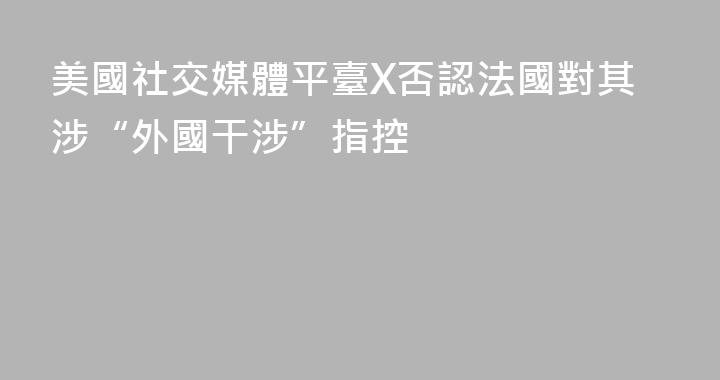 美國社交媒體平臺X否認法國對其涉“外國干涉”指控