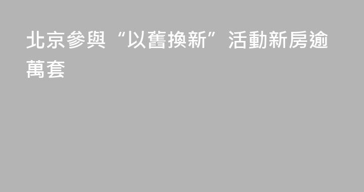 北京參與“以舊換新”活動新房逾萬套