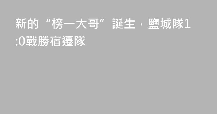 新的“榜一大哥”誕生，鹽城隊1:0戰勝宿遷隊