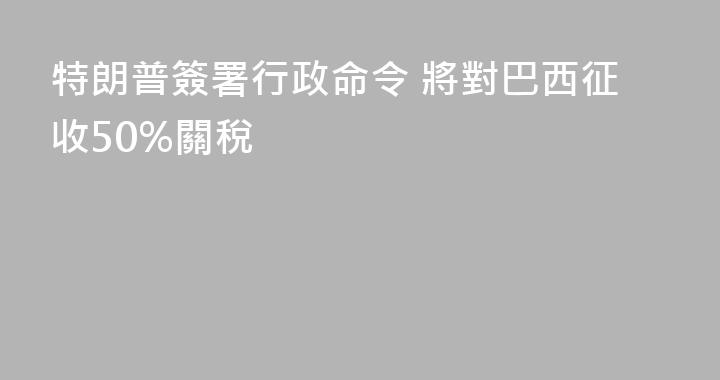 特朗普簽署行政命令 將對巴西征收50%關稅