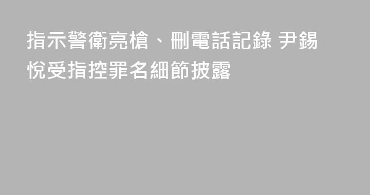 指示警衛亮槍、刪電話記錄 尹錫悅受指控罪名細節披露