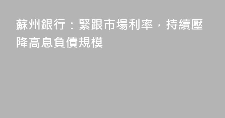 蘇州銀行：緊跟市場利率，持續壓降高息負債規模