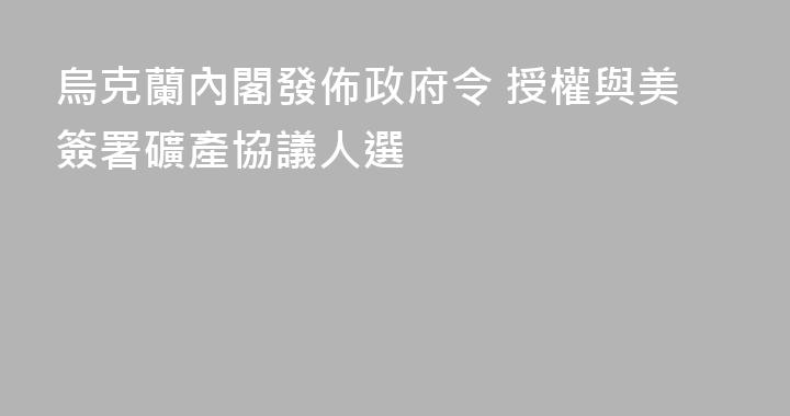 烏克蘭內閣發佈政府令 授權與美簽署礦產協議人選