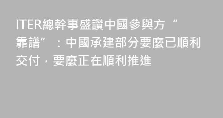 ITER總幹事盛讚中國參與方“靠譜”：中國承建部分要麼已順利交付，要麼正在順利推進