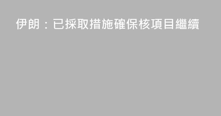 伊朗：已採取措施確保核項目繼續
