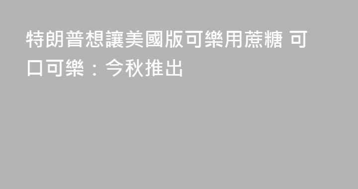 特朗普想讓美國版可樂用蔗糖 可口可樂：今秋推出