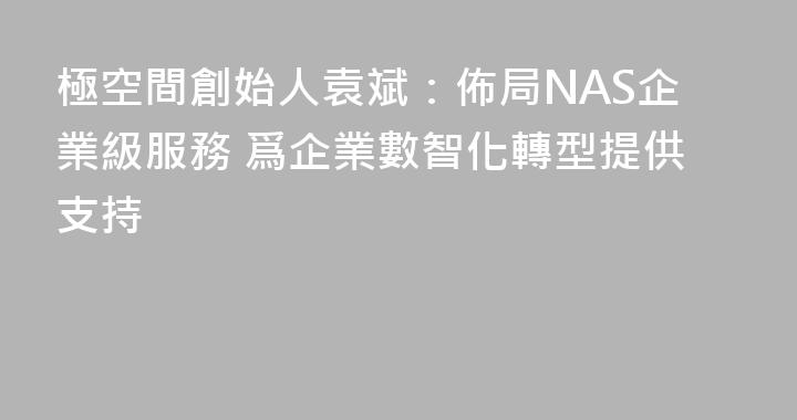 極空間創始人袁斌：佈局NAS企業級服務 爲企業數智化轉型提供支持