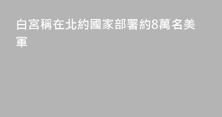 白宮稱在北約國家部署約8萬名美軍