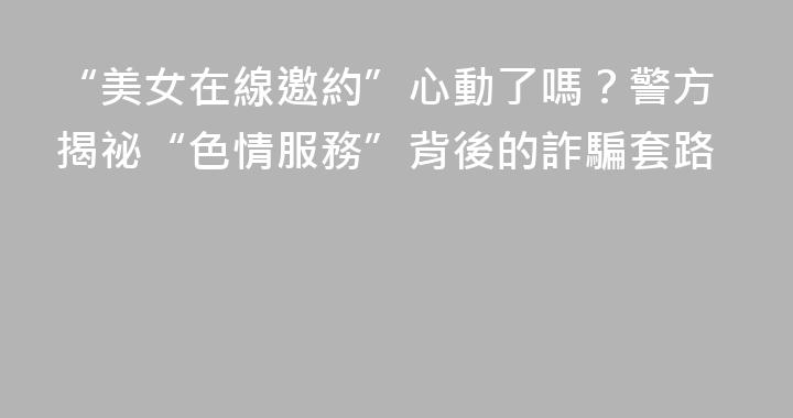 “美女在線邀約”心動了嗎？警方揭祕“色情服務”背後的詐騙套路