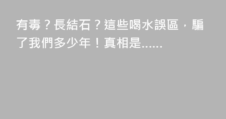 有毒？長結石？這些喝水誤區，騙了我們多少年！真相是……