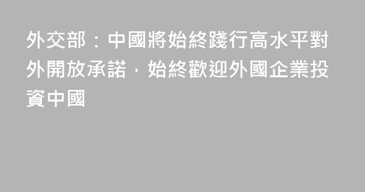 外交部：中國將始終踐行高水平對外開放承諾，始終歡迎外國企業投資中國