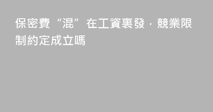 保密費“混”在工資裏發，競業限制約定成立嗎