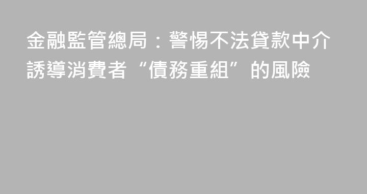 金融監管總局：警惕不法貸款中介誘導消費者“債務重組”的風險