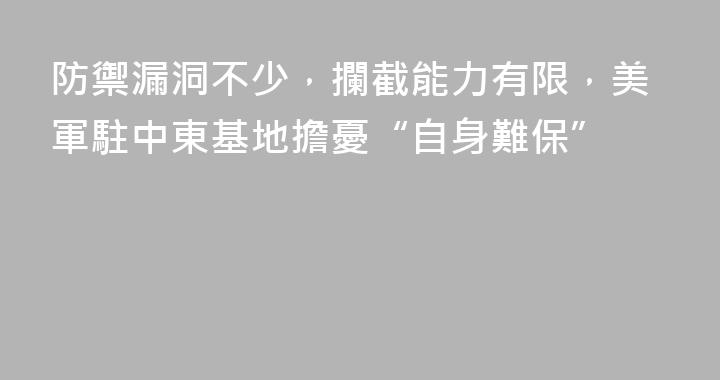 防禦漏洞不少，攔截能力有限，美軍駐中東基地擔憂“自身難保”