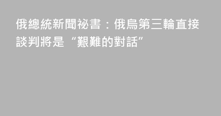 俄總統新聞祕書：俄烏第三輪直接談判將是“艱難的對話”