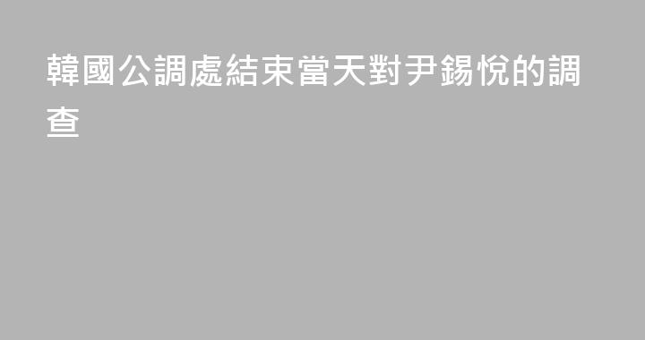 韓國公調處結束當天對尹錫悅的調查