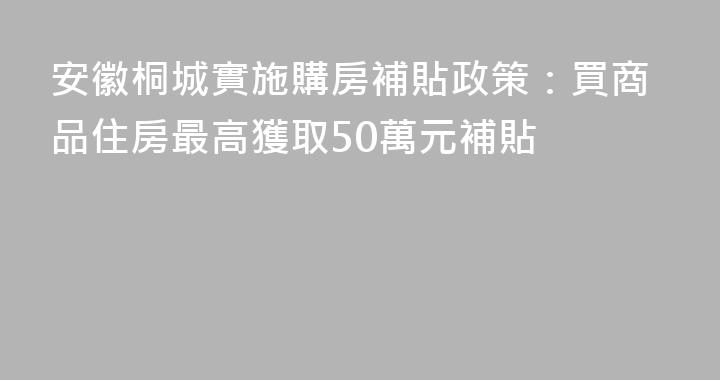安徽桐城實施購房補貼政策：買商品住房最高獲取50萬元補貼